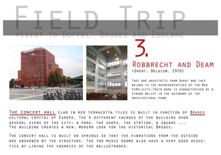 Field Trip
  Visist to Duffel Bruges and Edelare
            Duffel,

                                                 3
                                                 .
                                                 Robbrecht and Deam
                                                 (Ghent, Belgium, 1970)

                                                 They are architects from Ghent and they
                                                 belong to the representatives of the New
                                                 Simplicity.Their work is characterized by a
                                                 strong belief in the autonomy of the
                                                 architectural form.



The concert hall clad in red terracotta tiles is built in function of Bruges
cultural capital of Europe. The 4 different facades of the building show
several views of the city: a park, the shops, the station, a square ...
The building creates a new, modern look for the historical Bruges.

The concert hall is built on springs so that the vibrations from the outside
are absorbed by the structure. The two music rooms also have a very good acous-
tics by lining the vagaries of the ballustrades.
 
