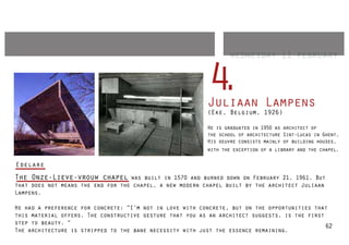 wednesday 11 february


                                                          4
                                                          .
                                                          Juliaan Lampens
                                                          (Eke, Belgium, 1926)

                                                          He is graduated in 1950 as architect of
                                                          the school of architecture Sint-Lucas in Ghent.
                                                          His oeuvre consists mainly of building houses,
                                                          with the exception of a library and the chapel.

Edelare
The Onze-Lieve-vrouw chapel        was built in 1570 and burned down on February 21, 1961. But
that does not means the end for the chapel, a new modern chapel built by the architect Juliaan
Lampens.

He had a preference for concrete: “I’m not in love with concrete, but on the opportunities that
this material offers. The constructive gesture that you as an architect suggests, is the first
step to beauty. “
                                                                                               62
The architecture is stripped to the bane necessity with just the essence remaining.
 