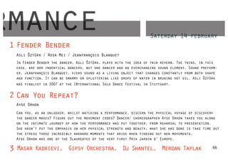 rmance
 1 Fender Bender
                                                                    Saterday 14 february

   Asli Öztürk / Rosa Mei / Jeanfrançois Blanquet
   In Fender Bender the dancer, Asli Öztürk, plays with the idea of twin reverb. The twins, in this
   case, are nor indentical dancers, but one dancer and an everchanging sound element. Sound preform-
   er, Jeanfrançois Blanquet, views sound as a living object that changes constantly from both shape
   and function. It can be smarmy or spluttering like drops of water in bruning hot oil. Asli Öztürk
   was finalist in 2007 at the INternational Solo Dance Festival in Stuttgart.

 2 Can You Repeat?
   Ayse Orhon
   Can you, as an onlooker, whilst watching a performance, discern the physical voyage of discovery
   the dancer makes? Figure out the movement codes? Dancer/ choreographer Ayse Orhon takes you along
   on the intimate journey of how the performance was put together, from reharsal to presentation.
   She hasn’t put the emphasis on her physical strength and beauty, what she has done is take time out
   the stress those incredibly awkward moments that arise when finding out new movements.
   Ayse Orhon was one of the 3laureates of the very first Prix Jardin d’ Europe.

 3 Masar Kadrievi, Gipsy Orchestra, Dj Shantel, Merdan Taplak                                     66
 