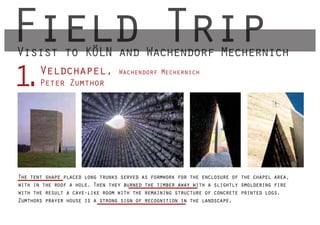 Field Trip
Visist to KÖLN and Wachendorf Mechernich
       Veldchapel,
1
.      Peter Zumthor
                                 Wachendorf Mechernich




The tent shape placed long trunks served as formwork for the enclosure of the chapel area,
with in the roof a hole. Then they burned the timber away with a slightly smoldering fire
with the result a cave-like room with the remaining structure of concrete printed logs.
Zumthors prayer house is a strong sign of recognition in the landscape.
 