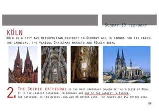 Sunday 15 february
KÖLN city and metropolitan district in Germany and is famous for its fairs,
Köln is a
the carnival, the various Christmas markets and Kölsch beer.




      The Gothic cathedral is the most important church of the diocese of Köln.
2.    It is the largest cathedral in Germany and one of the largest in Europe.
      The cathedral is 144 meters long and 86 meters wide. The towers are 157 meters high.

                                                                                         68
 