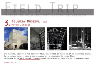 Field Trip
 Visist to KÖLN and Wachendorf Mechernich
        Kolumba Museum,
3
.       Peter Zumthor
                                          köln




The building, located in the center of Köln, was founded on the ruins of an old Gothic church.
In the museum there is also a modern chapel of the architect Gottfried Böhm.
The museum was an architectural integrity where the artwork was displayed to its maximum effect.

Sunday: 12h-17h
 