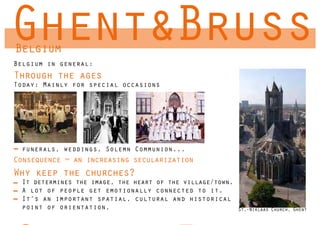 Ghent&Bruss
Belgium
Belgium in general:
Through the ages
Today: Mainly for special occasions




  funerals, weddings, Solemn Communion...
Consequence = an increasing secularization
Why keep the churches?
  It determines the image, the heart of the village/town.
  A lot of people get emotionally connected to it.
  It’s an important spatial, cultural and historical
  point of orientation,                                     St.-Niklaas Church, Ghent
 