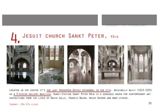 Sunday 15 february

         Jesuit church Sankt Peter,
4.                                                                       Köln




Located in the center it's the last preserved Gothic cathedral in the city, originally built (1513-1525)
as a 3-aisled gallery basilica. Kunst-Station Sankt Peter Köln is a sensuous haven for contemporary art
exhibitions from the likes of David Salle, Francis Bacon, Anish Kapoor and many others.

Sunday: 13h-17h clock                                                                               70
 