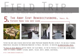 Field Trip
 Visist to KÖLN and Wachendorf Mechernich
         The Abby Sint Benedictusberg,
5.       Father Hans van der Laan
                                                                                 Vaals, NL.




Father van der Laan studied architecture under Professor Grandpre-Molière in Delft. He has built several
monasteries including the Dominican monastery in Vaals, for which he received an architectural price.

The Rule of Saint Benedict writes prayer, but also manual, as far as possible in their own living needs.
There is a chapel, laundry, kitchen, bakery, tailor, smith, garden, guesthouse…
http://www.benedictusberg.nl/
 