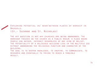 Exploring potential in/ near/between places of worship in
Brussels.
(St.- Suzanne and St. Nicholas)
The key question is not why churches are being abandoned. The
workshop focuses on the church as a public realm: a place where
people can gather, interact regardless of any kind of belief.
The potentiality of a religious building lies in the multiple use
without abandoning the religious function and character of the
building.
The goal is to deepen knowledge, to inspire, to communicate, to
research and eventually to trying to reach a tangible
result.


                                                                    74
 