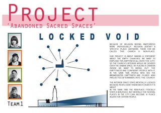 Project
‘Abandoned Sacred Spaces’

                                             BECAUSE OF RELIGION BEEING PARTCIPATED
                                                           BECAUSE OF RELIGION BEEING PARTCIPATED
                                             MORE INDIVIDUALLY. RELIGION DOESN’T A
                                             SPECIFIC PLACE ANYMORE. THERE FOR RELIGION DOESN’T A
                                                           MORE INDIVIDUALLY.    WE
                                             CALLED   THIS SPECIFIC PLACE ANYMORE. THERE FOR WE
                                                            CHURCH   A  NON-PLACE.
                                                             CALLED    THIS   CHURCH     A    NON-PLACE.
                                             OUR PROJECT IS ABOUT MAKING A STATEMENT
                                             ABOUT THE EMPTY CHURCHES. IS ABOUT MAKING A STATEMENT
                                                             OUR PROJECT WE WANT TO
                                             EXP
                                             EXPLODE THIS EMPTYNESS ALL OVER THE CITY.
                                                             ABOUT THE EMPTY CHURCHES. WE WANT TO
                                             SO THE CHURCH’S INTERIOR WOULD BE DEVIDED
                                                             EXP
                                             OVER THE URBAIN EXPLODE THIS EMPTYNESS ALL OVER THE CITY.
                                                             SPACE. BY PLACING A CAMERA
                                             INSIDE WE WANT THE CHURCH’S OUT THE
                                                             SO TO BRING INTERIOR WOULD BE DEVIDED
                                             EMPTYNESS ANDOVER THE URBAIN SPACE. BYIT.
                                                              CONFRONT PEOPLE WITH PLACING A CAMERA
                                             IN THE SAME TIME PEOPLE WHO SEE THE
                                                             INSIDE WE WANT TO BRING OUT THE
                                             BROADCASTED EMPTYNESS ARE FILMED AND PEOPLE WITH IT.
                                                             EMPTYNESS AND CONFRONT
                                             PROJECTED AFTERWARDS INTO THE CHURCH.
                                                             IN THE SAME TIME PEOPLE WHO SEE THE
                                                             BROADCASTED EMPTYNESS ARE FILMED AND
                                             THE INTERIOR SPACE STAYS MENTALLY LOCKED
                                             BECAUSE PEOPLE DON’T KNOW WICH CHURCH ITINTO THE CHURCH.
                                                             PROJECTED AFTERWARDS IS
                                             ABOUT.
                             IN THE SAME TIME THE NON-PLACE FYSICALLY SPACEFYSICALLY
                                             IN      SAME TIME THE NON-PLACE STAYS MENTALLY LOCKED
                                                             THE INTERIOR
                             STAYS A NON-PLACE, BUTA NON-PLACE, BUT MENTALLY THE SEVERAL WICH CHURCH IT IS
                                             STAYS MENTALLY THE SEVERAL
                                                             BECAUSE PEOPLE DON’T KNOW
                             PLACES IN THE CITY CANINBECOME ACAN BECOME A PLACE
                                             PLACES     THE CITY PLACE
                                                             ABOUT.
                             AGAIN FOR CERTAIN PEOPLE. CERTAIN PEOPLE.
                                             AGAIN FOR
                                                             IN THE SAME TIME THE NON-PLACE FYSICALLY
                                                             STAYS A NON-PLACE, BUT MENTALLY THE SEVERAL
                                                             PLACES IN THE CITY CAN BECOME A PLACE
                                                             AGAIN FOR CERTAIN PEOPLE.



Team1    N O N - P L A C E           P L A C E
 