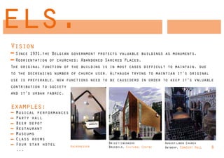 els.
Vision
 Since 1931,the Belgian government protects valuable buildings as monuments.
 Reorientation of churches: Abandoned Sarcred Places.
The original function of the building is in most cases difficult to maintain, due
to the decreasing number of church user. Althaugh trying to maintian it’s original
use is preferable, new functions need to be causiderd in order to keep it’s valuable
contribution to society
and it’s urban fabric.


examples:
  Musical performances
  Party hall
  Beer depot
  Restaurant
  Museums
  Class rooms
  Four star hotel                       Brigittinenkerk             Augustijnen Church
                          Hairdresser   Brussels, Cultural Centre   Antwerp, Concert Hall   8
  ...
 