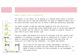 Identity carpet_shifts in perspective

The concept is the carpet in the meaning of a surface where people of differ-
ent identities can lay down and experience the sense of community.Carpet has a
religious universal value and give to people a warm and confortable sensation.

The carpet allowes to add new functions connected with soft activities
(dances, pilates, talking and laying togheter)but also it can be used connected
with the history and the icons of the church in order to valorize them or to
hide them to give a more neutral view.

Putting a carpet and working with strips of different high that create a new
landscape it’s possible to change the way of perception in a church, by the
means of tentative contamination, adding different plans and using the
possibility of attraction and atmosphere, like warmth and comfort.

          The sitting of the curch are flexible and movable, are balls
          hidden behind the carpet and each person can move and place it, in
          order to create different settings according to the performance
          (religious or not).                                              82
 