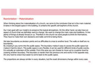Reorientation – Materialisation

When thinking about the materialisation of a church, we came to the conclusion that air is the main material.
It takes in the largest space in the building. It contains the speciﬁc atmosphere of the church.

Our main goal with our model is to preserve this typical atmosphere. On the other hand, we also have an
aspect of church that we deﬁnitely want to change. We want to change the main rules and traditions. In live
plenty of things al already forced on us. Therefore in the church we want people to think for themselves.
They have to make their own decisions and really commit to being there.

We take boundaries as decision points and as difﬁculties to cross to another level. The walls on itself are no
boundaries.
By crossing it you come into the public space. The boundary makes it easy to access the public space but
makes it hard to return. This public space is very ﬂexible, it can be used for different kinds of public events.
It is actually an extension of the outside. From this area you can choose to move up to a superior level by
crossing another boundary. This boundary is harder than the previous one and works in the opposite way.
It’s very hard to cross it but easier to come back to the public space.

The proportions are always similar in every situation, but the exact dimensions change within every case.
                                                                                                              86
 