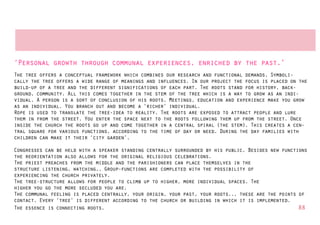 ‘Personal growth through communal experiences, enriched by the past.’
The tree offers a conceptual framework which combines our research and functional demands. Symboli-
cally the tree offers a wide range of meanings and influences. In our project the focus is placed on the
build-up of a tree and the different significations of each part. The roots stand for history, back-
ground, community. All this comes together in the stem of the tree which is a way to grow as an indi-
vidual. A person is a sort of conclusion of his roots. Meetings, education and experience make you grow
as an individual. You branch out and become a ‘richer’ individual.
Rope is used to translate the tree-idea to reality. The roots are exposed to attract people and lure
them in from the street. You enter the space next to the roots following them up from the street. Once
inside the church the roots go up and come together in a central spiral (the stem). This creates a cen-
tral square for various functions, according to the time of day or need. During the day families with
children can make it their ‘city garden’.

Congresses can be held with a speaker standing centrally surrounded by his public. Besides new functions
the reorientation also allows for the original religious celebrations.
The priest preaches from the middle and the parishioners can place themselves in the
structure listening, watching,. Group-functions are completed with the possibility of
experiencing the church privately.
The tree-structure allows for people to climb up to higher, more individual spaces. The
higher you go the more secluded you are.
The communal feeling is placed centrally, your origin, your past, your roots... these are the points of
contact. Every ‘tree’ is different according to the church or building in which it is implemented.
The essence is connecting roots.                                                                     88
 