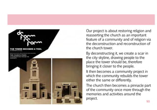 Our project is about restoring religion and
reasserting the church as an important
feature of a community and of religion via
the deconstruction and reconstruction of
the church tower.
By deconstructing it, we create a scar in
the city skyline, drawing people to the
place the tower should be, therefore
bringing it closer to the people.
It then becomes a community project in
which the community rebuilds the tower
either the same or differently.
The church then becomes a pinnacle part
of the community once more through the
memories and activities around the
project.
                                       90
 