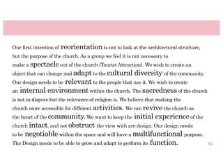 Our ﬁrst intention of   reorientation is not to look at the architectural structure,
but the purpose of the church. As a group we feel it is not necessary to
make a spectacle out of the church (Tourist Attraction). We wish to create an
object that can change and adapt to the cultural        diversity of the community.
                 relevant to the people that use it. We wish to create
Our design needs to be
an internal environment within the church. The sacredness of the church
is not in dispute but the relevance of religion is. We believe that making the
church more accessible for different activities. We can revive the church as
the heart of the community. We want to keep the         initial experience of the
church intact, and not obstruct the view with are design. Our design needs
to benegotiable within the space and will have a multifunctional purpose.
The Design needs to be able to grow and adapt to perform its function.                 94
 