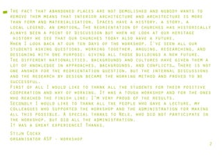 The fact that abandoned places are not demolished and nobody wants to
remove them means that interior architecture and architecture is more
than form and materialisation. Spaces have a history, a story, a
local legend, an emotion… The reorientation of churches has historically
always been a point of discussion but when we look at our heritage
 history we see that our churches today also have a future.
When I look back at our ten days of the workshop, I’ve seen all our
students asking questions, working together, arguing, researching, and
designing with one purpose: giving all those buildings a new future.
The different nationalities, backgrounds and cultures have given them a
lot of knowledge in approaches, backgrounds, and conflicts… There is not
one answer for the reorientation question, but the internal discussions
and the research by design became the working method and proved to be
successful.
First of all I would like to thank all the students for their positive
cooperation and way of working. It was a tough workshop and for the ones
who reached the finish line: I’m very proud of the results.
Secondly I would like to thank all the people who gave a lecture, my
colleagues who supported the workshop and the administration for making
all this possible. A special thanks to Nele, who did not participate in
the workshop, but did all the administration.
It was a great experience! Thanks,
Stijn Cockx
organisator ASP - workshop
                                                                       2
 