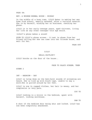 1
FADE IN:
EXT: A MODERN NORMAL HOUSE - MIDDAY
In the middle of a busy town, LILLY Baker is making her way
home from school, smartly dressed, after a revision session.
She is by herself, minding her on business, checking her
phone.
LILLY is in her early teenage years, aged thirteen, living
her life as any other teenager this age would.
(LILLY's phone makes a sound)
ZOOM TO LILLY's phone screen - A text is shown from her
friend telling her she can come into her friends house, and
wait for her.
FADE OUT
LILLY
HELLO,CAITLIN??
LILLY knocks on the door of the house..
FADE TO BLACK SCREEN, THEN
SCENE 2
INT - BEDROOM - DAY
LILLY is lying down on the bed,faint sounds of screaming are
heard. She is tied up with black tape, unable to say a
word.She is pulled around by her feet.
LILLY is now in ragged clothes, her hair is messy, and her
complexion is very pale.
CUT TO
LILLY looking in a mirror in the bedroom, upset with
herself, looking worthless.
PAN TO
A shot of the bedroom door being shut and locked. LILLY has
now been completely abandoned.
 