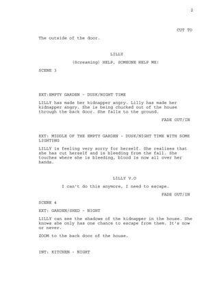 2
CUT TO
The outside of the door.
LILLY
(Screaming) HELP, SOMEONE HELP ME!
SCENE 3
EXT:EMPTY GARDEN - DUSK/NIGHT TIME
LILLY has made her kidnapper angry. Lilly has made her
kidnapper angry. She is being chucked out of the house
through the back door. She falls to the ground.
FADE OUT/IN
EXT: MIDDLE OF THE EMPTY GARDEN - DUSK/NIGHT TIME WITH SOME
LIGHTING
LILLY is feeling very sorry for herself. She realises that
she has cut herself and is bleeding from the fall. She
touches where she is bleeding, blood is now all over her
hands.
LILLY V.O
I can't do this anymore, I need to escape.
FADE OUT/IN
SCENE 4
EXT: GARDEN/SHED - NIGHT
LILLY can see the shadows of the kidnapper in the house. She
knows she only has one chance to escape from them. It's now
or never.
ZOOM to the back door of the house.
INT: KITCHEN - NIGHT
 