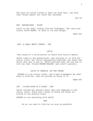 3
The keys are being turned to open the back door, the door
then slowly opens, but LILLY has vanished.
CUT TO
EXT: GARDEN/SHED - NIGHT
LILLY in the shed, hiding from her kidnapper. She texts her
sister LACIE BAKER, in help to try and escape.
FADE OUT
EXT: A PARK/ EMPTY STREET - DAY
LACIE
(The sound of a notification is heard from Lacie's phone)
LACIE looks at her phonescreen, and realises it is from her
sister LILLY. Her facial expressions highlight the shock and
state that she is now in. LACIE realises that she now has to
tell her best friend PHOEBE WALKER, and LILLY's parents.
LACIE TO REBECCA (ON THE PHONE)
PHOEBE,it's my sister LILLY, she's been kidnapped! We need
help to find her, meet me outside my house in 5!
FADE OUT
INT - LIVING ROOM OF A HOUSE - DAY
LACIE informs her parents about what has happened to her
sister LILLY. Tears and a sense of shock are shown all
around on the parents faces.
PHOEBE is now searching with LACIE
MUM
Oh no, we need to find her as soon as possible
 
