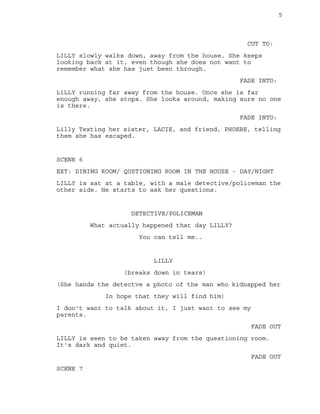 5
CUT TO:
LILLY slowly walks down, away from the house. She keeps
looking back at it, even though she does not want to
remember what she has just been through.
FADE INTO:
LiLLY running far away from the house. Once she is far
enough away, she stops. She looks around, making sure no one
is there.
FADE INTO:
Lilly Texting her sister, LACIE, and friend, PHOEBE, telling
them she has escaped.
SCENE 6
EXT: DINING ROOM/ QUSTIONING ROOM IN THE HOUSE - DAY/NIGHT
LILLY is sat at a table, with a male detective/policeman the
other side. He starts to ask her questions.
DETECTIVE/POLICEMAN
What actually happened that day LILLY?
You can tell me..
LILLY
(breaks down in tears)
(She hands the detectve a photo of the man who kidnapped her
In hope that they will find him)
I don't want to talk about it, I just want to see my
parents.
FADE OUT
LILLY is seen to be taken away from the questioning room.
It's dark and quiet.
FADE OUT
SCENE 7
 