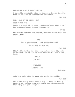 6
EXT:OUSIDE LILLY'S HOUSE: DAYTIME
A car pulls up outside, with the detective driving it, it's
time for LILLY to be reunited with her family.
FADE OUT
INT: PORCH OF THE HOUSE - DAY
ZOOM TO THE DOOR
There is a knock at the door, LILLY's mum knows that it is
her signature knock, so goes to answer it
CUT TO
LILLY BEING REUNITED WITH HER MUM, THEN HER FAMILY.There are
happy vibes.
MUM
Lilly, you're back, thank god you're back!
(LILLY and her MUM hug)
FADE OUT
LILLY walks further into the room, and now has a big smile
on her face. She is finally being reunited with all of her
family.
LILLY
I'M BACK!
EVERYONE
LILLY's back!
FADE OUT
This is a happy time for LILLY and all of her family.
FADE OUT
ALL of the family have a massive hug, as they are finally
happy to be reunited after everything that has happened to
them. They have got through it.
 