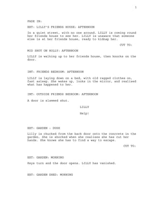 1
FADE IN:
EXT: LILLY'S FRIENDS HOUSE: AFTERNOON
In a quiet street, with no one around. LILLY is coming round
her friends house to see her. LILLY is unaware that someone
else is at her friends house, ready to kidnap her.
CUT TO:
MID SHOT ON HOLLY: AFTERNOON
LILLY is walking up to her friends house, then knocks on the
door.
INT: FRIENDS BEDROOM: AFTERNOON
LILLY is laying down on a bed, with old ragged clothes on,
fast asleep. She wakes up, looks in the mirror, and realised
what has happened to her.
INT: OUTSIDE FRIENDS BEDROOM: AFTERNOON
A door is slammed shut.
LILLY
Help!
EXT: GARDEN : DUSK
Lilly is chucked from the back door onto the concrete in the
garden. She is shocked when she realises she has cut her
hands. She knows she has to find a way to escape.
CUT TO:
EXT: GARDEN: MORNING
Keys turn and the door opens. LILLY has vanished.
EXT: GARDEN SHED: MORNING
 