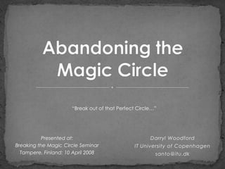 “Break out of that Perfect Circle…”




           Presented at:                              Darryl Woodford
Breaking the Magic Circle Seminar              IT University of Copenhagen
  Tampere, Finland: 10 April 2008                       santo@itu.dk
 
