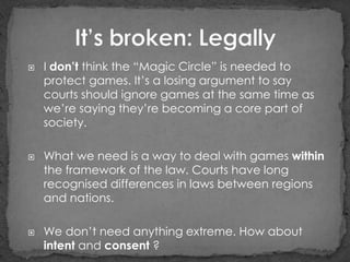    I don’t think the “Magic Circle” is needed to
    protect games. It‟s a losing argument to say
    courts should ignore games at the same time as
    we‟re saying they‟re becoming a core part of
    society.

   What we need is a way to deal with games within
    the framework of the law. Courts have long
    recognised differences in laws between regions
    and nations.

   We don‟t need anything extreme. How about
    intent and consent ?
 