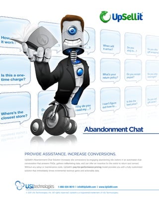 Abandonment Chat


PROVIDE ASSISTANCE. INCREASE CONVERSIONS.
UpSellit’s Abandonment Chat Solution increases site conversions by engaging abandoning site visitors in an automated chat
conversation that answers FAQs, gathers reMarketing data, and can offer an incentive for the visitor to return and convert.
Without any setup or maintenance costs, UpSellit’s pay-for-performance pricing model provides you with a fully customized
solution that immediately drives incremental revenue gains and actionable data.




                                     1-866-504-9619 | info@UpSellit.com | www.UpSellit.com

 © 2011 USI Technologies, Inc. All rights reserved. UpSellit is a registered trademark of USI Technologies.
 