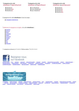 Conjugaison du verbe                                   Conjugaison du verbe                                  Conjugaison du verbe
 abandonner l' impératif présent                        abandonner à l'impératif passé                        abandonner au participe passé

      q   abandonne                                          q   aie abandonné                                     q   abandonné
      q   abandonnons                                        q   ayons abandonné                                   q   abandonnés
      q   abandonnez                                         q   ayez abandonné                                    q   abandonnée
                                                                                                                   q   abandonnées



Conjugaison du verbe abandonner à tous les temps :
    q conjugaison abandonner




Traduction et conjugaison en anglais du verbe abandonner :
     q   abandon
     q   give up
     q   leave
     q   surrender
     q   desert
     q   renounce
     q   forsake
     q   retire
     q   fail
     q   quit
     q   relinquish




© conjugaison en français par la maison d'éditions makara. Tout droit réservé.




participe passé • futur • participe • subjonctif • subjonctif imparfait • impératif • imparfait • subjonctif plus que parfait • présent • subjonctif passé   •
participe présent • passé antérieur • futur antérieur • conditionnel • subjonctif présent • conjugaison • conditionnel présent • passé composé •
conditionnel passé • impératif présent • plus que parfait • passé simple • impératif passé




conjugaison • passé composé • participe • subjonctif passé • participe présent • futur • impératif passé • imparfait • subjonctif plus que parfait • présent
 • impératif • plus que parfait • conditionnel présent • subjonctif présent • subjonctif • conditionnel • passé antérieur • impératif présent • conditionnel
passé • subjonctif imparfait • futur antérieur • participe passé • passé simple
 