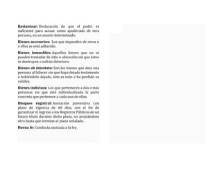Bastantear: Declaración de que el poder es
suficiente para actuar como apoderado de otra
persona, en un asunto determinado.
Bienes accesorios: Los que dependen de otros o
a ellos se está adherido.
Bienes inmuebles: Aquellos bienes que no se
pueden trasladar de sitio o ubicación sin que éstos
se destruyan o sufran deterioro.
Bienes ab intestato: Son los bienes que deja una
persona al fallecer sin que haya dejado testamento
o habiéndolo dejado, éste es nulo o ha perdido su
validez.
Bienes indivisos: Los que pertenecen a dos o más
personas sin que esté individualizada la parte
concreta que pertenece a cada una de ellas.
Bloqueo registral: Anotación preventiva con
plazo de vigencia de 60 días, con el fin de
garantizar el ingreso a los Registros Públicos de un
futuro título durante dicho plazo, no aceptándose
otro hasta que termine el plazo señalado.
Buena fe: Conducta ajustada a la ley.
 