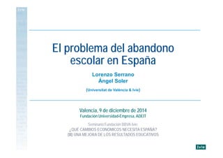 Lorenzo Serrano
Ángel Soler
(Universitat de València & Ivie)
El problema del abandono
escolar en España
Valencia, 9 de diciembre de 2014
Fundación Universidad-Empresa, ADEIT
Seminario Fundación BBVA-Ivie:
¿QUÉ CAMBIOS ECONÓMICOS NECESITA ESPAÑA?
(III) UNA MEJORA DE LOS RESULTADOS EDUCATIVOS
 