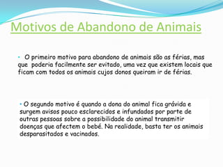 Motivos de Abandono de AnimaisO primeiro motivo para abandono de animais são as férias, mas que  poderia facilmente ser evitado, uma vez que existem locais que ficam com todos os animais cujos donos queiram ir de férias.