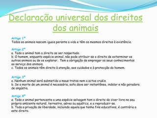 Outro motivo ainda é a vaidade. Quando podem comprar um cão de raça abandonam o pobre rafeiro que o acompanhou até então, para se poder exibir junto dos amigos e conhecidos, esquecendo porém que o rafeiro é o cão mais sensível e mais inteligente e que por isso sofre mais o abandono.Declaração universal dos direitos dos animaisArtigo 1ºTodos os animais nascem iguais perante a vida e têm os mesmos direitos à existência.Artigo 2ºa. Todo o animal tem o direito se ser respeitado.b. O homem, enquanto espécie animal, não pode atribuir-se o direito de exterminar os outros animais ou de os explorar.  Tem a obrigação de empregar os seus conhecimentos ao serviço dos animais.c. Todos os animais têm direito à atenção, aos cuidados e à protecção do homem.Artigo 3ºa. Nenhum animal será submetido a maus tratos nem a actos cruéis.b. Se a morte de um animal é necessária, esta deve ser instantânea, indolor e não geradora de angústia.Artigo 4ºa. Todo o animal pertencente a uma espécie selvagem tem o direito de viver livre no seu próprio ambiente natural, terrestre, aéreo ou aquático, e a reproduzir-se.b. Toda a privação de liberdade, incluindo aquela que tenha fins educativos, é contrária a este direito.