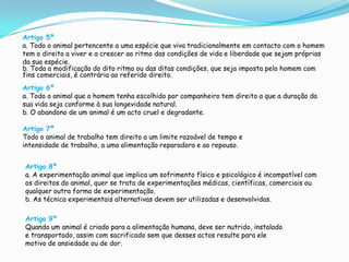 Artigo 5ºa. Todo o animal pertencente a uma espécie que viva tradicionalmente em contacto com o homem tem o direito a viver e a crescer ao ritmo das condições de vida e liberdade que sejam próprias da sua espécie.b. Toda a modificação do dito ritmo ou das ditas condições, que seja imposta pelo homem com fins comerciais, é contrária ao referido direito.  Artigo 6ºa. Todo o animal que o homem tenha escolhido por companheiro tem direito a que a duração da sua vida seja conforme à sua longevidade natural.b. O abandono de um animal é um acto cruel e degradante.Artigo 7ºTodo o animal de trabalho tem direito a um limite razoável de tempo e intensidade de trabalho, a uma alimentação reparadora e ao repouso. Artigo 8ºa. A experimentação animal que implica um sofrimento físico e psicológico é incompatível com os direitos do animal, quer se trata de experimentações médicas, científicas, comerciais ou qualquer outra forma de experimentação.b. As técnica experimentais alternativas devem ser utilizadas e desenvolvidas.Artigo 9ºQuando um animal é criado para a alimentação humana, deve ser nutrido, instalado e transportado, assim com sacrificado sem que desses actos resulte para ele motivo de ansiedade ou de dor.