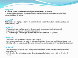 Artigo 10ºa. Nenhum animal deve ser explorado para entretimento do homem.b. As exibições de animais e os espectáculos que se sirvam de animais são incompatíveis com a dignidade do animal.Artigo 11ºTodo o acto que implique a morte de um animal, sem necessidade, é um biocídio, ou seja, um crime contra a vida.Artigo 12ºa. Todo o acto que implique a morte de um grande número de animais selvagens é um genocídio, ou seja, um crime contra a espécie.b. A contaminação e destruição do ambiente natural conduzem ao genocídio.Artigo 13ºa. Um animal morto deve ser tratado com respeito.b. As cenas de violência, nas quais os animais são vitimas, devem ser proibidas no cinema e na televisão, salvo se essas cenas têm como fim mostrar os atentados contra os direitos do animal.Artigo 14ºa. Os organismos de protecção e salvaguarda dos animais devem ser representados a nível governamental.b. Os direitos dos animais devem ser defendidos pela Lei, assim como o são os direitos do homem.