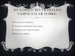 Ao longo do trabalho vamos falar sobre:As causas dos abandonos;Os animais abandonados (cães e gatos);Associações de recolha de animais;Direitos dos animais.