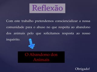 Com este trabalho pretendemos consciencializar a nossa
comunidade para o abuso no que respeita ao abandono
dos animais pelo que solicitamos resposta ao nosso
inquérito.
Reflexão
Obrigado!
O Abandono dos
Animais
 