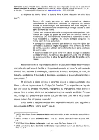 BERTOLIN, Giuliana; VIECILI, Mariza. Abandono Afetivo do Idoso: Reparação Civil ao Ato de (nã0) Amar?
Revista Eletrônica de Iniciação Científica. Itajaí, Centro de Ciências Sociais e Jurídicas da UNIVALI. v. 5, n.1,
p. 338-360, 1º Trimestre de 2014. Disponível em: www.univali.br/ricc - ISSN 2236-5044.
347
A respeito do termo “afeto” a autora Aline Karow, discorre em sua obra
que22
:
Embora não esteja expresso no texto constitucional, decorre
naturalmente da valorização constante da dignidade da pessoa
através da externalização dos sentimentos em suas relações. A
legislação infraconstitucional timidamente já começa a adotar o afeto
como elemento da norma.
O afeto tem tamanha relevância na conjuntura contemporânea civil-
familiar em função do poder de tecer elos de conexão entre os
membros de uma mesma família. Para formá-la e até mantê-la não é
mais necessária a exigência do vínculo biológico-sanguíneo ou
formal e sim de mera afetividade.
A consagração desse elemento pelo sistema é inegável e pode ser
verificada na sucessiva edição de julgados sobre a matéria de direito
de família, quando o utilizam como elemento-chave para a solução
da controvérsia.
A espontaneidade com que o tema vem à baila e surge nos debates
jurídicos familiares faz com que seja posto um ponto final em todos
os questionamentos, o afeto faz parte do direito de família. (grifo
nosso).
No que concerne à responsabilidade civil, o Estatuto do Idoso descreveu que
compete principalmente à família, a obrigação de garantir ao idoso “a efetivação do
direito à vida, à saúde, à alimentação, à educação, à cultura, ao esporte, ao lazer, ao
trabalho, à cidadania, à liberdade, à dignidade, ao respeito e à convivência familiar e
comunitária”.23
O atentado à esses direitos e garantias enseja a responsabilização dos
filhos, conforme depreende-se do Código Civil Brasileiro24
, no artigo 186 que “aquele
que por ação ou omissão voluntária, negligência ou imprudência, violar direito e
causar dano a outrem, ainda que exclusivamente moral, comete ato ilícito”. Por sua
vez, o artigo 927 prescreve que “aquele que, por ato ilícito (arts. 186 e 187) causar
dano a outrem, fica obrigado a repará-lo”.
Ainda sobre a responsabilidade civil, importante destacar que, segundo a
conceituação de Maria Helena Diniz25
, esta é:
22
KAROW, Aline Biasuz Suarez. Abandono Afetivo: valorização jurídica do afeto nas relações paterno-filiais. p.
45 – 46.
23
BRASIL, Ministério da Saúde. Estatuto do idoso. – 2. ed. rev. – Brasília: Editora do Ministério da saúde, 2006.
p. 8.
24
DINIZ, Maria Helena. Código civil anotado. 15. ed. rev. e atual. São Paulo: Saraiva, 2010.
25
DINIZ, Maria Helena. Curso de direito civil brasileiro: responsabilidade civil. 21. ed. São Paulo: Saraiva,
2007. v. 7. p. 35.
 