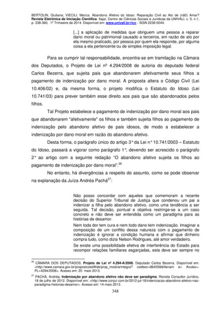 BERTOLIN, Giuliana; VIECILI, Mariza. Abandono Afetivo do Idoso: Reparação Civil ao Ato de (nã0) Amar?
Revista Eletrônica de Iniciação Científica. Itajaí, Centro de Ciências Sociais e Jurídicas da UNIVALI. v. 5, n.1,
p. 338-360, 1º Trimestre de 2014. Disponível em: www.univali.br/ricc - ISSN 2236-5044.
348
[...] a aplicação de medidas que obriguem uma pessoa a reparar
dano moral ou patrimonial causado a terceiros, em razão de ato por
ela mesmo praticado, por pessoa por quem ela responde, por alguma
coisa a ela pertencente ou de simples imposição legal.
Para se cumprir tal responsabilidade, encontra-se em tramitação na Câmara
dos Deputados, o Projeto de Lei nº 4.294/2008 de autoria do deputado federal
Carlos Bezerra, que sujeita pais que abandonarem afetivamente seus filhos a
pagamento de indenização por dano moral. A proposta altera o Código Civil (Lei
10.406/02) e, da mesma forma, o projeto modifica o Estatuto do Idoso (Lei
10.741/03) para prever também esse direito aos pais que são abandonados pelos
filhos.
Tal Projeto estabelece o pagamento de indenização por dano moral aos pais
que abandonarem "afetivamente" os filhos e também sujeita filhos ao pagamento de
indenização pelo abandono afetivo de pais idosos, de modo a estabelecer a
indenização por dano moral em razão do abandono afetivo.
Desta forma, o parágrafo único do artigo 3°da Lei n°10.741/2003 – Estatuto
do Idoso, passará a vigorar como parágrafo 1°, devendo ser acrescido o parágrafo
2° ao artigo com a seguinte redação “O abandono afetivo sujeita os filhos ao
pagamento de indenização por dano moral”.26
No entanto, há divergências a respeito do assunto, como se pode observar
na explanação da Juíza Andréa Pachá27
:
Não posso concordar com aqueles que comemoram a recente
decisão do Superior Tribunal de Justiça que condenou um pai a
indenizar a filha pelo abandono afetivo, como uma tendência a ser
seguida. Tal decisão, pontual e objetiva restringe-se a um caso
concreto e não deve ser entendida como um paradigma para as
histórias de desamor.
Nem toda dor tem cura e nem todo dano tem indenização. Imaginar a
composição de um conflito dessa natureza com o pagamento de
indenização é ignorar a condição humana e afirmar que dinheiro
compra tudo, como dizia Nelson Rodrigues, até amor verdadeiro.
Se existe uma possibilidade efetiva de interferência do Estado para
recompor relações familiares esgarçadas, esta deve ser sempre no
26
CÂMARA DOS DEPUTADOS. Projeto de Lei nº 4.294-A/2008. Deputado Carlos Bezerra. Disponível em:
<http://www.camara.gov.br/proposicoesWeb/prop_mostrarintegra? codteor=864558&filenam e= Avulso+-
PL+4294/2008>. Acesso em: 20 maio 2013.
27
PACHÁ, Andréa, Indenização por abandono afetivo não deve ser paradigma. Revista Consultor Jurídico,
18 de julho de 2012. Disponível em: <http://www.conjur.com.br/2012-jul-18/indenizacao-abandono-afetivo-nao-
paradigma-historias-desamor>. Acesso em: 14 maio 2013.
 