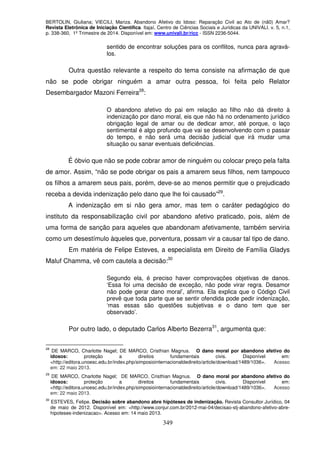 BERTOLIN, Giuliana; VIECILI, Mariza. Abandono Afetivo do Idoso: Reparação Civil ao Ato de (nã0) Amar?
Revista Eletrônica de Iniciação Científica. Itajaí, Centro de Ciências Sociais e Jurídicas da UNIVALI. v. 5, n.1,
p. 338-360, 1º Trimestre de 2014. Disponível em: www.univali.br/ricc - ISSN 2236-5044.
349
sentido de encontrar soluções para os conflitos, nunca para agravá-
los.
Outra questão relevante a respeito do tema consiste na afirmação de que
não se pode obrigar ninguém a amar outra pessoa, foi feita pelo Relator
Desembargador Mazoni Ferreira28
:
O abandono afetivo do pai em relação ao filho não dá direito à
indenização por dano moral, eis que não há no ordenamento jurídico
obrigação legal de amar ou de dedicar amor, até porque, o laço
sentimental é algo profundo que vai se desenvolvendo com o passar
do tempo, e não será uma decisão judicial que irá mudar uma
situação ou sanar eventuais deficiências.
É óbvio que não se pode cobrar amor de ninguém ou colocar preço pela falta
de amor. Assim, “não se pode obrigar os pais a amarem seus filhos, nem tampouco
os filhos a amarem seus pais, porém, deve-se ao menos permitir que o prejudicado
receba a devida indenização pelo dano que lhe foi causado”29
.
A indenização em si não gera amor, mas tem o caráter pedagógico do
instituto da responsabilização civil por abandono afetivo praticado, pois, além de
uma forma de sanção para aqueles que abandonam afetivamente, também serviria
como um desestímulo àqueles que, porventura, possam vir a causar tal tipo de dano.
Em matéria de Felipe Esteves, a especialista em Direito de Família Gladys
Maluf Chamma, vê com cautela a decisão:30
Segundo ela, é preciso haver comprovações objetivas de danos.
‘Essa foi uma decisão de exceção, não pode virar regra. Desamor
não pode gerar dano moral’, afirma. Ela explica que o Código Civil
prevê que toda parte que se sentir ofendida pode pedir indenização,
‘mas essas são questões subjetivas e o dano tem que ser
observado’.
Por outro lado, o deputado Carlos Alberto Bezerra31
, argumenta que:
28
DE MARCO, Charlotte Nagel; DE MARCO, Cristhian Magnus. O dano moral por abandono afetivo do
idosos: proteção a direitos fundamentais civis. Disponível em:
<http://editora.unoesc.edu.br/index.php/simposiointernacionaldedireito/article/download/1489/1036>. Acesso
em: 22 maio 2013.
29
DE MARCO, Charlotte Nagel; DE MARCO, Cristhian Magnus. O dano moral por abandono afetivo do
idosos: proteção a direitos fundamentais civis. Disponível em:
<http://editora.unoesc.edu.br/index.php/simposiointernacionaldedireito/article/download/1489/1036>. Acesso
em: 22 maio 2013.
30
ESTEVES, Felipe. Decisão sobre abandono abre hipóteses de indenização. Revista Consultor Jurídico, 04
de maio de 2012. Disponível em: <http://www.conjur.com.br/2012-mai-04/decisao-stj-abandono-afetivo-abre-
hipoteses-indenizacao>. Acesso em: 14 maio 2013.
 