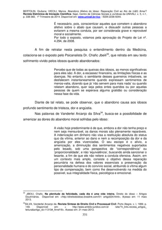 BERTOLIN, Giuliana; VIECILI, Mariza. Abandono Afetivo do Idoso: Reparação Civil ao Ato de (nã0) Amar?
Revista Eletrônica de Iniciação Científica. Itajaí, Centro de Ciências Sociais e Jurídicas da UNIVALI. v. 5, n.1,
p. 338-360, 1º Trimestre de 2014. Disponível em: www.univali.br/ricc - ISSN 2236-5044.
351
É necessário, pois, conscientizar aqueles que cometem o abandono
afetivo sobre o abalo que causam, e dissuadir outras pessoas a
evitarem a mesma conduta, por ser considerada grave e reprovável
moral e socialmente.
Por todo o exposto, votamos pela aprovação do Projeto de Lei nº.
4.294, de 2008.
A fim de retratar nesta pesquisa o entendimento dentro da Medicina,
colaciona-se o exposto pelo Psicanalista Dr. Chafic Jbeili33
, que retrata em seu texto
sofrimento vivido pelos idosos quando abandonados:
Percebo que de todas as queixas dos idosos, as menos significativas
para eles são: A dor, a escassez financeira, as limitações físicas e as
doenças. No entanto, o semblante desses guerreiros imbatíveis, se
desfalecem instantaneamente quando expressam sentimentos de
menos-valia, dizendo que já ‘não servem para mais nada’ ou quando
relatam abandono, quer seja pelos entes queridos ou por aquelas
pessoas de quem se esperava alguma gratidão ou consideração
nessa fase da vida.
Diante de tal relato, se pode observar, que o abandono causa aos idosos
profundo sentimento de tristeza, dor e angústia.
Nas palavras de Vanderlei Arcanjo da Silva34
, busca-se a possibilidade de
amenizar as dores do abandono moral sofridas pelo idoso:
A visão hoje predominante é de que, embora a dor não tenha preço e
nem seja mensurável, os danos morais são plenamente reparáveis.
A indenização em dinheiro não visa a restituição absoluta do status
quo da vítima, anterior ao dano e nem a recomposição da dor e da
angústia por eles vivenciadas. O seu escopo é o alívio, a
amenização, a diminuição dos sentimentos negativos suportados
pelo lesado, sob uma perspectiva de “correspondência” ou
‘proporcionalidade’, e não ‘equivalência’, buscando ainda sancionar o
lesante, a fim de que ele não reitere a conduta ofensiva. Assim, em
um contexto mais amplo, consiste o objetivo dessa reparação
pecuniária na defesa dos valores essenciais a preservação da
personalidade humana e do convívio social, atribuindo à vítima algum
tipo de compensação, bem como lhe desenvolvendo na medida do
possível, sua integralidade física, psicológica e emocional.
33
JBEILI, Chafic. Na plenitude da felicidade, cada dia é uma vida inteira. Direito do idoso – Artigos
Doutrinários. Disponível em: <http://direitodoidoso.braslink.com/01/ artigo024.html>. Acesso em: 11 maio
2013.
34
SILVA, Vanderlei Arcanjo da. Revista Síntese de Direito Civil e Processual Civil. Porto Alegre, v. I, 1999. p.
149. Disponível em: < http://www.ambito-juridico.com.br /site/?n_link=revista_artigos_
leitura&artigo_id=11310#_ftnref18>. Acesso em: 21 maio 2013.
 