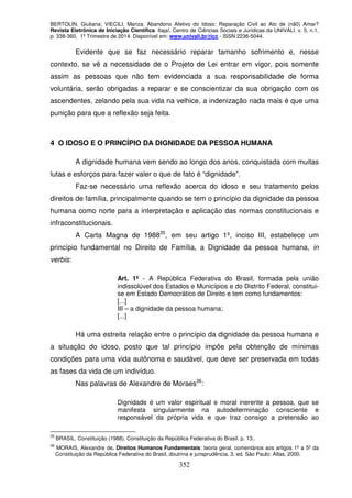BERTOLIN, Giuliana; VIECILI, Mariza. Abandono Afetivo do Idoso: Reparação Civil ao Ato de (nã0) Amar?
Revista Eletrônica de Iniciação Científica. Itajaí, Centro de Ciências Sociais e Jurídicas da UNIVALI. v. 5, n.1,
p. 338-360, 1º Trimestre de 2014. Disponível em: www.univali.br/ricc - ISSN 2236-5044.
352
Evidente que se faz necessário reparar tamanho sofrimento e, nesse
contexto, se vê a necessidade de o Projeto de Lei entrar em vigor, pois somente
assim as pessoas que não tem evidenciada a sua responsabilidade de forma
voluntária, serão obrigadas a reparar e se conscientizar da sua obrigação com os
ascendentes, zelando pela sua vida na velhice, a indenização nada mais é que uma
punição para que a reflexão seja feita.
4 O IDOSO E O PRINCÍPIO DA DIGNIDADE DA PESSOA HUMANA
A dignidade humana vem sendo ao longo dos anos, conquistada com muitas
lutas e esforços para fazer valer o que de fato é “dignidade”.
Faz-se necessário uma reflexão acerca do idoso e seu tratamento pelos
direitos de família, principalmente quando se tem o princípio da dignidade da pessoa
humana como norte para a interpretação e aplicação das normas constitucionais e
infraconstitucionais.
A Carta Magna de 198835
, em seu artigo 1º, inciso III, estabelece um
princípio fundamental no Direito de Família, a Dignidade da pessoa humana, in
verbis:
Art. 1º - A República Federativa do Brasil, formada pela união
indissolúvel dos Estados e Municípios e do Distrito Federal, constitui-
se em Estado Democrático de Direito e tem como fundamentos:
[...]
III – a dignidade da pessoa humana;
[...]
Há uma estreita relação entre o princípio da dignidade da pessoa humana e
a situação do idoso, posto que tal princípio impõe pela obtenção de mínimas
condições para uma vida autônoma e saudável, que deve ser preservada em todas
as fases da vida de um indivíduo.
Nas palavras de Alexandre de Moraes36
:
Dignidade é um valor espiritual e moral inerente a pessoa, que se
manifesta singularmente na autodeterminação consciente e
responsável da própria vida e que traz consigo a pretensão ao
35
BRASIL. Constituição (1988). Constituição da República Federativa do Brasil. p. 13..
36
MORAIS, Alexandre de. Direitos Humanos Fundamentais: teoria geral, comentários aos artigos 1º a 5º da
Constituição da República Federativa do Brasil, doutrina e jurisprudência. 3. ed. São Paulo: Atlas, 2000.
 