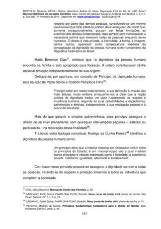 BERTOLIN, Giuliana; VIECILI, Mariza. Abandono Afetivo do Idoso: Reparação Civil ao Ato de (nã0) Amar?
Revista Eletrônica de Iniciação Científica. Itajaí, Centro de Ciências Sociais e Jurídicas da UNIVALI. v. 5, n.1,
p. 338-360, 1º Trimestre de 2014. Disponível em: www.univali.br/ricc - ISSN 2236-5044.
353
respeito por parte das demais pessoas, constituindo-se um mínimo
invulnerável que todo estatuto jurídico deve assegurar, de modo que,
somente excepcionalmente, possam ser feitas limitações ao
exercício dos direitos fundamentais, mas sempre sem menosprezar a
necessária estima que merecem todas as pessoas enquanto seres
humanos. O direito à vida privada, à intimidade, à honra, à imagem,
dentre outros, aparecem como consequência imediata da
consagração da dignidade da pessoa humana como fundamento da
República Federativa do Brasil.
Maria Berenice Dias37
, enfatiza que “a dignidade da pessoa humana
encontra na família o solo apropriado para florescer. A ordem constitucional dá-lhe
especial proteção independentemente de sua origem”.
Destaca-se, por oportuno, um conceito de Princípio da dignidade humana,
este na lição de Pablo Stolze e Rodolfo Pamplona Filho38
:
Princípio solar em nosso ordenamento, a sua definição é missão das
mais árduas, muito embora arrisquemo-nos a dizer que a noção
jurídica de dignidade traduz um valor fundamental de respeito à
existência humana, segundo as suas possibilidades e expectativas,
patrimoniais e afetivas, indispensáveis à sua realização pessoal e à
busca da felicidade.
Mais do que garantir a simples sobrevivência, esse princípio assegura o
direito de se viver plenamente, sem quaisquer intervenções espúrias – estatais ou
particulares – na realização dessa finalidade39
.
Trazendo outra tipologia conceitual, Rodrigo da Cunha Pereira40
identifica a
dignidade da pessoa humana como:
Um princípio ético que a história mostrou ser necessário incluir entre
os princípios do Estado, é um macroprincípio sob o qual irradiam
outros princípios e valores essenciais como a liberdade, a autonomia
privada, cidadania, igualdade, alteridade e solidariedade.
Com base nesse princípio procura-se assegurar a dignidade comum a todas
as pessoas, tratando-se do respeito e proteção atinentes a todos os indivíduos que
compõem a sociedade.
37
DIAS, Maria Berenice. Manual de Direito das Famílias. p. 60.
38
GAGLIANO, Pablo Stolze; PAMPLONA FILHO, Rodolfo. Novo curso de direito civil: direito de família. São
Paulo: Saraiva, 2011. v. 6. p. 74.
39
GAGLIANO, Pablo Stolze; PAMPLONA FILHO, Rodolfo. Novo curso de direito civil: direito de família. p. 74.
40
PEREIRA, Rodrigo da Cunha. Princípios fundamentais norteadores para o direito de família. Belo
Horizonte: Del Rey, 2006. p. 94.
 