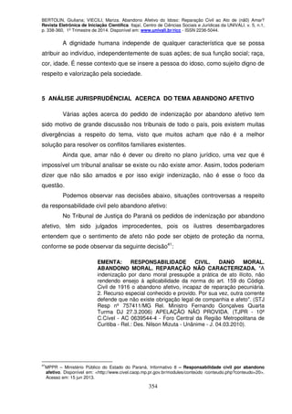 BERTOLIN, Giuliana; VIECILI, Mariza. Abandono Afetivo do Idoso: Reparação Civil ao Ato de (nã0) Amar?
Revista Eletrônica de Iniciação Científica. Itajaí, Centro de Ciências Sociais e Jurídicas da UNIVALI. v. 5, n.1,
p. 338-360, 1º Trimestre de 2014. Disponível em: www.univali.br/ricc - ISSN 2236-5044.
354
A dignidade humana independe de qualquer característica que se possa
atribuir ao indivíduo, independentemente de suas ações; de sua função social; raça,
cor, idade. É nesse contexto que se insere a pessoa do idoso, como sujeito digno de
respeito e valorização pela sociedade.
5 ANÁLISE JURISPRUDÊNCIAL ACERCA DO TEMA ABANDONO AFETIVO
Várias ações acerca do pedido de indenização por abandono afetivo tem
sido motivo de grande discussão nos tribunais de todo o país, pois existem muitas
divergências a respeito do tema, visto que muitos acham que não é a melhor
solução para resolver os conflitos familiares existentes.
Ainda que, amar não é dever ou direito no plano jurídico, uma vez que é
impossível um tribunal analisar se existe ou não existe amor. Assim, todos poderiam
dizer que não são amados e por isso exigir indenização, não é esse o foco da
questão.
Podemos observar nas decisões abaixo, situações controversas a respeito
da responsabilidade civil pelo abandono afetivo:
No Tribunal de Justiça do Paraná os pedidos de indenização por abandono
afetivo, têm sido julgados improcedentes, pois os ilustres desembargadores
entendem que o sentimento de afeto não pode ser objeto de proteção da norma,
conforme se pode observar da seguinte decisão41
:
EMENTA: RESPONSABILIDADE CIVIL. DANO MORAL.
ABANDONO MORAL. REPARAÇÃO NÃO CARACTERIZADA. "A
indenização por dano moral pressupõe a prática de ato ilícito, não
rendendo ensejo à aplicabilidade da norma do art. 159 do Código
Civil de 1916 o abandono afetivo, incapaz de reparação pecuniária.
2. Recurso especial conhecido e provido. Por sua vez, outra corrente
defende que não existe obrigação legal de companhia e afeto". (STJ
Resp nº 757411/MG Rel. Ministro Fernando Gonçalves Quarta
Turma DJ 27.3.2006) APELAÇÃO NÃO PROVIDA. (TJPR - 10ª
C.Cível - AC 0639544-4 - Foro Central da Região Metropolitana de
Curitiba - Rel.: Des. Nilson Mizuta - Unânime - J. 04.03.2010).
41
MPPR – Ministério Público do Estado do Paraná. Informativo 8 – Responsabilidade civil por abandono
afetivo. Disponível em: <http://www.civel.caop.mp.pr.gov.br/modules/conteúdo /conteudo.php?conteudo=20>.
Acesso em: 15 jun 2013.
 