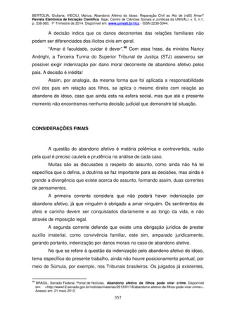 BERTOLIN, Giuliana; VIECILI, Mariza. Abandono Afetivo do Idoso: Reparação Civil ao Ato de (nã0) Amar?
Revista Eletrônica de Iniciação Científica. Itajaí, Centro de Ciências Sociais e Jurídicas da UNIVALI. v. 5, n.1,
p. 338-360, 1º Trimestre de 2014. Disponível em: www.univali.br/ricc - ISSN 2236-5044.
357
A decisão indica que os danos decorrentes das relações familiares não
podem ser diferenciados dos ilícitos civis em geral.
“Amar é faculdade, cuidar é dever”.46
Com essa frase, da ministra Nancy
Andrighi, a Terceira Turma do Superior Tribunal de Justiça (STJ) asseverou ser
possível exigir indenização por dano moral decorrente de abandono afetivo pelos
pais. A decisão é inédita!
Assim, por analogia, da mesma forma que foi aplicada a responsabilidade
civil dos pais em relação aos filhos, se aplica o mesmo direito com relação ao
abandono do idoso, caso que ainda esta na esfera social, mas que até o presente
momento não encontramos nenhuma decisão judicial que demonstre tal situação.
CONSIDERAÇÕES FINAIS
A questão do abandono afetivo é matéria polêmica e controvertida, razão
pela qual é preciso cautela e prudência na análise de cada caso.
Muitas são as discussões a respeito do assunto, como ainda não há lei
específica que o defina, a doutrina se faz importante para as decisões, mas ainda é
grande a divergência que existe acerca do assunto, formando assim, duas correntes
de pensamentos.
A primeira corrente considera que não poderá haver indenização por
abandono afetivo, já que ninguém é obrigado a amar ninguém. Os sentimentos de
afeto e carinho devem ser conquistados diariamente e ao longo da vida, e não
através de imposição legal.
A segunda corrente defende que existe uma obrigação jurídica de prestar
auxílio imaterial, como convivência familiar, este sim, amparado juridicamente,
gerando portanto, indenização por danos morais no caso de abandono afetivo.
No que se refere à questão da indenização pelo abandono afetivo do idoso,
tema específico do presente trabalho, ainda não houve posicionamento pontual, por
meio de Súmula, por exemplo, nos Tribunais brasileiros. Os julgados já existentes,
46
BRASIL, Senado Federal. Portal de Notícias. Abandono afetivo de filhos pode virar crime. Disponível
em: <http://www12.senado.gov.br/noticias/materias/2013/01/16/abandono-afetivo-de-filhos-pode-virar-crime>.
Acesso em: 21 maio 2013.
 