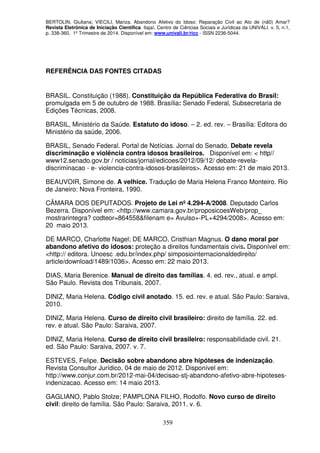 BERTOLIN, Giuliana; VIECILI, Mariza. Abandono Afetivo do Idoso: Reparação Civil ao Ato de (nã0) Amar?
Revista Eletrônica de Iniciação Científica. Itajaí, Centro de Ciências Sociais e Jurídicas da UNIVALI. v. 5, n.1,
p. 338-360, 1º Trimestre de 2014. Disponível em: www.univali.br/ricc - ISSN 2236-5044.
359
REFERÊNCIA DAS FONTES CITADAS
BRASIL. Constituição (1988). Constituição da República Federativa do Brasil:
promulgada em 5 de outubro de 1988. Brasília: Senado Federal, Subsecretaria de
Edições Técnicas, 2008.
BRASIL, Ministério da Saúde. Estatuto do idoso. – 2. ed. rev. – Brasília: Editora do
Ministério da saúde, 2006.
BRASIL, Senado Federal. Portal de Notícias. Jornal do Senado. Debate revela
discriminação e violência contra idosos brasileiros. Disponível em: < http//
www12.senado.gov.br / noticias/jornal/edicoes/2012/09/12/ debate-revela-
discriminacao - e- violencia-contra-idosos-brasileiros>. Acesso em: 21 de maio 2013.
BEAUVOIR, Simone de. A velhice. Tradução de Maria Helena Franco Monteiro. Rio
de Janeiro: Nova Fronteira, 1990.
CÂMARA DOS DEPUTADOS. Projeto de Lei nº 4.294-A/2008. Deputado Carlos
Bezerra. Disponível em: <http://www.camara.gov.br/proposicoesWeb/prop_
mostrarintegra? codteor=864558&filenam e= Avulso+-PL+4294/2008>. Acesso em:
20 maio 2013.
DE MARCO, Charlotte Nagel; DE MARCO, Cristhian Magnus. O dano moral por
abandono afetivo do idosos: proteção a direitos fundamentais civis. Disponível em:
<http:// editora. Unoesc .edu.br/index.php/ simposiointernacionaldedireito/
article/download/1489/1036>. Acesso em: 22 maio 2013.
DIAS, Maria Berenice. Manual de direito das famílias. 4. ed. rev., atual. e ampl.
São Paulo. Revista dos Tribunais, 2007.
DINIZ, Maria Helena. Código civil anotado. 15. ed. rev. e atual. São Paulo: Saraiva,
2010.
DINIZ, Maria Helena. Curso de direito civil brasileiro: direito de família. 22. ed.
rev. e atual. São Paulo: Saraiva, 2007.
DINIZ, Maria Helena. Curso de direito civil brasileiro: responsabilidade civil. 21.
ed. São Paulo: Saraiva, 2007. v. 7.
ESTEVES, Felipe. Decisão sobre abandono abre hipóteses de indenização.
Revista Consultor Jurídico, 04 de maio de 2012. Disponível em:
http://www.conjur.com.br/2012-mai-04/decisao-stj-abandono-afetivo-abre-hipoteses-
indenizacao. Acesso em: 14 maio 2013.
GAGLIANO, Pablo Stolze; PAMPLONA FILHO, Rodolfo. Novo curso de direito
civil: direito de família. São Paulo: Saraiva, 2011. v. 6.
 