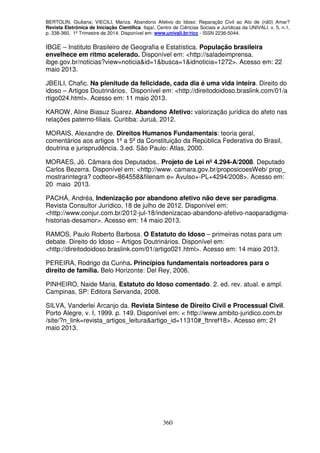 BERTOLIN, Giuliana; VIECILI, Mariza. Abandono Afetivo do Idoso: Reparação Civil ao Ato de (nã0) Amar?
Revista Eletrônica de Iniciação Científica. Itajaí, Centro de Ciências Sociais e Jurídicas da UNIVALI. v. 5, n.1,
p. 338-360, 1º Trimestre de 2014. Disponível em: www.univali.br/ricc - ISSN 2236-5044.
360
IBGE – Instituto Brasileiro de Geografia e Estatística. População brasileira
envelhece em ritmo acelerado. Disponível em: <http://saladeimprensa.
ibge.gov.br/noticias?view=noticia&id=1&busca=1&idnoticia=1272>. Acesso em: 22
maio 2013.
JBEILI, Chafic. Na plenitude da felicidade, cada dia é uma vida inteira. Direito do
idoso – Artigos Doutrinários. Disponível em: <http://direitodoidoso.braslink.com/01/a
rtigo024.html>. Acesso em: 11 maio 2013.
KAROW, Aline Biasuz Suarez. Abandono Afetivo: valorização jurídica do afeto nas
relações paterno-filiais. Curitiba: Juruá, 2012.
MORAIS, Alexandre de. Direitos Humanos Fundamentais: teoria geral,
comentários aos artigos 1º a 5º da Constituição da República Federativa do Brasil,
doutrina e jurisprudência. 3.ed. São Paulo: Atlas, 2000.
MORAES, Jô. Câmara dos Deputados.. Projeto de Lei nº 4.294-A/2008. Deputado
Carlos Bezerra. Disponível em: <http://www. camara.gov.br/proposicoesWeb/ prop_
mostrarintegra? codteor=864558&filenam e= Avulso+-PL+4294/2008>. Acesso em:
20 maio 2013.
PACHÁ, Andréa, Indenização por abandono afetivo não deve ser paradigma.
Revista Consultor Jurídico, 18 de julho de 2012. Disponível em:
<http://www.conjur.com.br/2012-jul-18/indenizacao-abandono-afetivo-naoparadigma-
historias-desamor>. Acesso em: 14 maio 2013.
RAMOS, Paulo Roberto Barbosa. O Estatuto do Idoso – primeiras notas para um
debate. Direito do Idoso – Artigos Doutrinários. Disponível em:
<http://direitodoidoso.braslink.com/01/artigo021.html>. Acesso em: 14 maio 2013.
PEREIRA, Rodrigo da Cunha. Princípios fundamentais norteadores para o
direito de família. Belo Horizonte: Del Rey, 2006.
PINHEIRO, Naide Maria. Estatuto do Idoso comentado. 2. ed. rev. atual. e ampl.
Campinas, SP: Editora Servanda, 2008.
SILVA, Vanderlei Arcanjo da. Revista Síntese de Direito Civil e Processual Civil.
Porto Alegre, v. I, 1999. p. 149. Disponível em: < http://www.ambito-juridico.com.br
/site/?n_link=revista_artigos_leitura&artigo_id=11310#_ftnref18>. Acesso em: 21
maio 2013.
 