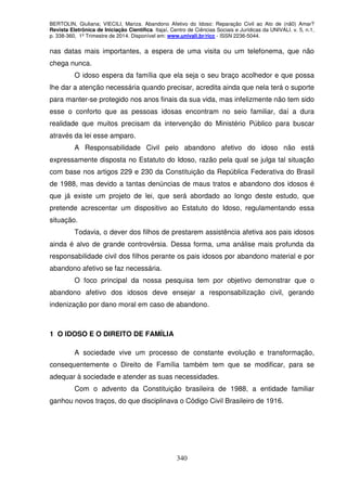 BERTOLIN, Giuliana; VIECILI, Mariza. Abandono Afetivo do Idoso: Reparação Civil ao Ato de (nã0) Amar?
Revista Eletrônica de Iniciação Científica. Itajaí, Centro de Ciências Sociais e Jurídicas da UNIVALI. v. 5, n.1,
p. 338-360, 1º Trimestre de 2014. Disponível em: www.univali.br/ricc - ISSN 2236-5044.
340
nas datas mais importantes, a espera de uma visita ou um telefonema, que não
chega nunca.
O idoso espera da família que ela seja o seu braço acolhedor e que possa
lhe dar a atenção necessária quando precisar, acredita ainda que nela terá o suporte
para manter-se protegido nos anos finais da sua vida, mas infelizmente não tem sido
esse o conforto que as pessoas idosas encontram no seio familiar, daí a dura
realidade que muitos precisam da intervenção do Ministério Público para buscar
através da lei esse amparo.
A Responsabilidade Civil pelo abandono afetivo do idoso não está
expressamente disposta no Estatuto do Idoso, razão pela qual se julga tal situação
com base nos artigos 229 e 230 da Constituição da República Federativa do Brasil
de 1988, mas devido a tantas denúncias de maus tratos e abandono dos idosos é
que já existe um projeto de lei, que será abordado ao longo deste estudo, que
pretende acrescentar um dispositivo ao Estatuto do Idoso, regulamentando essa
situação.
Todavia, o dever dos filhos de prestarem assistência afetiva aos pais idosos
ainda é alvo de grande controvérsia. Dessa forma, uma análise mais profunda da
responsabilidade civil dos filhos perante os pais idosos por abandono material e por
abandono afetivo se faz necessária.
O foco principal da nossa pesquisa tem por objetivo demonstrar que o
abandono afetivo dos idosos deve ensejar a responsabilização civil, gerando
indenização por dano moral em caso de abandono.
1 O IDOSO E O DIREITO DE FAMÍLIA
A sociedade vive um processo de constante evolução e transformação,
consequentemente o Direito de Família também tem que se modificar, para se
adequar à sociedade e atender as suas necessidades.
Com o advento da Constituição brasileira de 1988, a entidade familiar
ganhou novos traços, do que disciplinava o Código Civil Brasileiro de 1916.
 