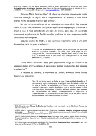 BERTOLIN, Giuliana; VIECILI, Mariza. Abandono Afetivo do Idoso: Reparação Civil ao Ato de (nã0) Amar?
Revista Eletrônica de Iniciação Científica. Itajaí, Centro de Ciências Sociais e Jurídicas da UNIVALI. v. 5, n.1,
p. 338-360, 1º Trimestre de 2014. Disponível em: www.univali.br/ricc - ISSN 2236-5044.
341
Segundo Maria Berenice Dias3
“O influxo da chamada globalização impõe
constante alteração de regras, leis e comportamentos. No entanto, a mais árdua
tarefa é mudar as regras do direito das famílias”.
No que concerne ao tema, se faz necessário um novo retrato das pessoas
idosas. O idoso hoje representa uma parcela significativa da população brasileira e o
Brasil já não é mais considerado um país de jovens, pois está em acelerado
processo de envelhecimento. Devido a melhor qualidade de vida, as pessoas estão
se tornando mais longevas.
Segundo dados do IBGE4
, o país caminha velozmente rumo a um perfil
demográfico cada vez mais envelhecido:
O índice de envelhecimento aponta para mudanças na estrutura
etária da população brasileira. Em 2008, para cada grupo de 100
crianças de 0 a 14 anos existem 24,7 idosos de 65 anos ou mais. Em
2050, o quadro muda e para cada 100 crianças de 0 a 14 anos
existirão 172, 7 idosos.
Diante dessa realidade, “esse perfil populacional exige do Estado e da
sociedade ações efetivas voltadas à garantia dos direitos fundamentais das pessoas
envelhecidas”.5
A respeito do assunto, a Promotora de Justiça, Rebecca Monte Nunes
Bezerra6
, se posiciona:
Não há, portanto, como se furtar a essa nova realidade brasileira. E
para garantir que o nosso povo envelheça com dignidade, mister se
faz que a família, a sociedade e o Estado passem a enxergar a
pessoa idosa como sujeito de direitos que é, sendo imprescindível
que este último desenvolva, inclusive, políticas públicas para atender
às necessidades do idoso, preservando-lhe a dignidade e
proporcionando um envelhecimento saudável, onde ele possa sentir-
se respeitado e valorizado como ser humano.
3
DIAS, Maria Berenice. Manual de Direito das Famílias. 4. ed. rev., atual. e ampl. São Paulo: Revista dos
tribunais, 2007. p.29.
4
BRASIL. IBGE – Instituto Brasileiro de Geografia e Estatística. População brasileira envelhece em ritmo
acelerado. Disponível em: <http://saladeimprensa.ibge.gov.br/noticias?view=noticia&id
=1&busca=1&idnoticia=1272>. Acesso em: 22 maio 2013.
5
RAMOS, Paulo Roberto Barbosa. O Estatuto do Idoso – primeiras notas para um debate. Direito do Idoso –
Artigos Doutrinários. Disponível em: <http://direitodoidoso.braslink.com/01/artigo021.html>. Acesso em: 14
maio 2013.
6
BEZERRA, Rebeca Monte Nunes, apud PINHEIRO, Naide Maria. Estatuto do Idoso comentado. 2. ed. rev.
atual. e ampl. Campinas, SP: Servanda: 2008. p. 38.
 