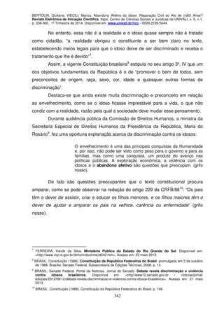 BERTOLIN, Giuliana; VIECILI, Mariza. Abandono Afetivo do Idoso: Reparação Civil ao Ato de (nã0) Amar?
Revista Eletrônica de Iniciação Científica. Itajaí, Centro de Ciências Sociais e Jurídicas da UNIVALI. v. 5, n.1,
p. 338-360, 1º Trimestre de 2014. Disponível em: www.univali.br/ricc - ISSN 2236-5044.
342
No entanto, essa não é a realidade e o idoso quase sempre não é tratado
como cidadão, “a realidade obrigou o constituinte a ser bem claro no texto,
estabelecendo meios legais para que o idoso deixe de ser discriminado e receba o
tratamento que lhe é devido”7
.
Assim, a vigente Constituição brasileira8
estipula no seu artigo 3º, IV que um
dos objetivos fundamentais da República é o de “promover o bem de todos, sem
preconceitos de origem, raça, sexo, cor, idade e quaisquer outras formas de
discriminação”.
Destaca-se que ainda existe muita discriminação e preconceito em relação
ao envelhecimento, como se o idoso ficasse imprestável para a vida, o que não
condiz com a realidade, razão pela qual a sociedade deve mudar esse pensamento.
Durante audiência pública da Comissão de Direitos Humanos, a ministra da
Secretaria Especial de Direitos Humanos da Presidência da República, Maria do
Rosário9
, fez uma oportuna explanação acerca da discriminação contra os idosos:
O envelhecimento é uma das principais conquistas da Humanidade
e, por isso, não pode ser visto como peso para o governo e para as
famílias, mas como uma conquista, um produto do avanço nas
políticas públicas. A exploração econômica, a violência com os
idosos e o abandono afetivo são questões que preocupam. (grifo
nosso).
De fato são questões preocupantes que o texto constitucional procura
amparar, como se pode observar na redação do artigo 229 da CRFB/8810
: “Os pais
têm o dever de assistir, criar e educar os filhos menores, e os filhos maiores têm o
dever de ajudar e amparar os pais na velhice, carência ou enfermidade” (grifo
nosso).
7
FERREIRA, Vandir da Silva. Ministério Público do Estado do Rio Grande do Sul. Disponível em:
<http://www.mp.rs.gov.br/dirhum/doutrina/id242.htm>. Acesso em: 23 maio 2013.
8
BRASIL. Constituição (1988). Constituição da República Federativa do Brasil: promulgada em 5 de outubro
de 1988. Brasília: Senado Federal, Subsecretaria de Edições Técnicas, 2008. p. 13.
9
BRASIL, Senado Federal. Portal de Notícias. Jornal do Senado. Debate revela discriminação e violência
contra idosos brasileiros. Disponível em: <http//www12.senado.gov.br / noticias/jornal/
edicoes/2012/09/12/debate-revela-discriminacao-e-violencia-contra-idosos-brasileiros>. Acesso em: 21 maio
2013.
10
BRASIL. Constituição (1988). Constituição da República Federativa do Brasil. p. 146.
 