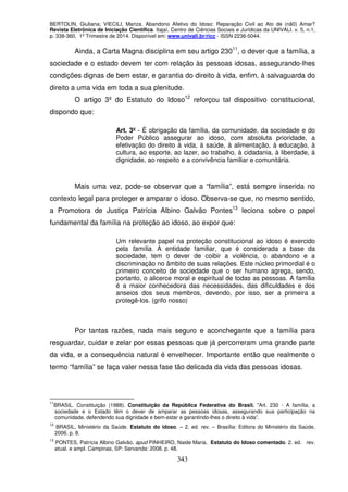 BERTOLIN, Giuliana; VIECILI, Mariza. Abandono Afetivo do Idoso: Reparação Civil ao Ato de (nã0) Amar?
Revista Eletrônica de Iniciação Científica. Itajaí, Centro de Ciências Sociais e Jurídicas da UNIVALI. v. 5, n.1,
p. 338-360, 1º Trimestre de 2014. Disponível em: www.univali.br/ricc - ISSN 2236-5044.
343
Ainda, a Carta Magna disciplina em seu artigo 23011
, o dever que a família, a
sociedade e o estado devem ter com relação às pessoas idosas, assegurando-lhes
condições dignas de bem estar, e garantia do direito à vida, enfim, à salvaguarda do
direito a uma vida em toda a sua plenitude.
O artigo 3º do Estatuto do Idoso12
reforçou tal dispositivo constitucional,
dispondo que:
Art. 3º - É obrigação da família, da comunidade, da sociedade e do
Poder Público assegurar ao idoso, com absoluta prioridade, a
efetivação do direito à vida, à saúde, à alimentação, à educação, à
cultura, ao esporte, ao lazer, ao trabalho, à cidadania, à liberdade, á
dignidade, ao respeito e a convivência familiar e comunitária.
Mais uma vez, pode-se observar que a “família”, está sempre inserida no
contexto legal para proteger e amparar o idoso. Observa-se que, no mesmo sentido,
a Promotora de Justiça Patrícia Albino Galvão Pontes13
leciona sobre o papel
fundamental da família na proteção ao idoso, ao expor que:
Um relevante papel na proteção constitucional ao idoso é exercido
pela família. A entidade familiar, que é considerada a base da
sociedade, tem o dever de coibir a violência, o abandono e a
discriminação no âmbito de suas relações. Este núcleo primordial é o
primeiro conceito de sociedade que o ser humano agrega, sendo,
portanto, o alicerce moral e espiritual de todas as pessoas. A família
é a maior conhecedora das necessidades, das dificuldades e dos
anseios dos seus membros, devendo, por isso, ser a primeira a
protegê-los. (grifo nosso)
Por tantas razões, nada mais seguro e aconchegante que a família para
resguardar, cuidar e zelar por essas pessoas que já percorreram uma grande parte
da vida, e a consequência natural é envelhecer. Importante então que realmente o
termo “família” se faça valer nessa fase tão delicada da vida das pessoas idosas.
11
BRASIL. Constituição (1988). Constituição da República Federativa do Brasil. "Art. 230 - A família, a
sociedade e o Estado têm o dever de amparar as pessoas idosas, assegurando sua participação na
comunidade, defendendo sua dignidade e bem-estar e garantindo-lhes o direito à vida”.
12
BRASIL, Ministério da Saúde. Estatuto do idoso. – 2. ed. rev. – Brasília: Editora do Ministério da Saúde,
2006. p. 8.
13
PONTES, Patrícia Albino Galvão, apud PINHEIRO, Naide Maria. Estatuto do Idoso comentado. 2. ed. rev.
atual. e ampl. Campinas, SP: Servanda: 2008. p. 48.
 